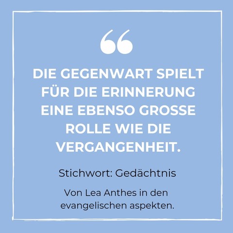 DIE GEGENWART SPIELT FÜR DIE ERINNERUNG EINE EBENSO GROSSE
ROLLE WIE DIE VERGANGENHEIT. Stichwort: Gedächtnis. Von Lea Anthes in den evangelischen aspekten. 