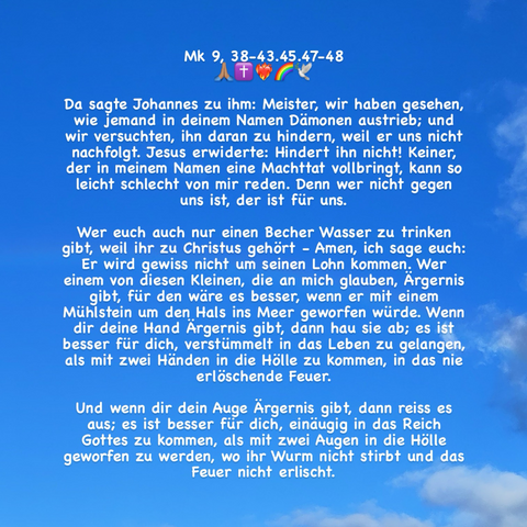 Da sagte Johannes zu ihm: Meister, wir haben gesehen, wie jemand in deinem Namen Dämonen austrieb; und wir versuchten, ihn daran zu hindern, weil er uns nicht nachfolgt. Jesus erwiderte: Hindert ihn nicht! Keiner, der in meinem Namen eine Machttat vollbringt, kann so leicht schlecht von mir reden. Denn wer nicht gegen uns ist, der ist für uns. Wer euch auch nur einen Becher Wasser zu trinken gibt, weil ihr zu Christus gehört - Amen, ich sage euch: Er wird gewiss nicht um seinen Lohn kommen. Wer einem von diesen Kleinen, die an mich glauben, Ärgernis gibt, für den wäre es besser, wenn er mit einem Mühlstein um den Hals ins Meer geworfen würde. Wenn dir deine Hand Ärgernis gibt, dann hau sie ab; es ist besser für dich, verstümmelt in das Leben zu gelangen, als mit zwei Händen in die Hölle zu kommen, in das nie erlöschende Feuer. (Zeichenlimit; + Mk 9, 47-48!)