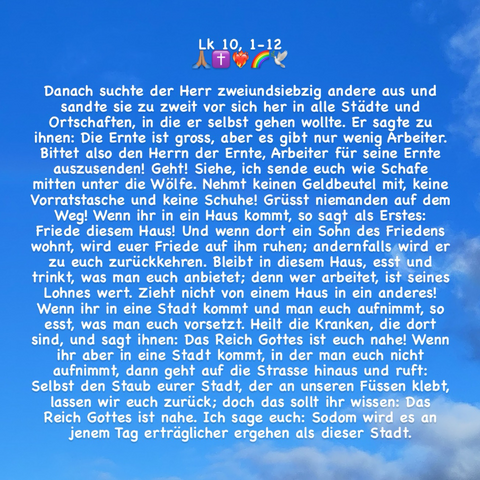 Danach suchte der Herr zweiundsiebzig andere aus und sandte sie zu zweit vor sich her in alle Städte und Ortschaften, in die er selbst gehen wollte. Er sagte zu ihnen: Die Ernte ist gross, aber es gibt nur wenig Arbeiter. Bittet also den Herrn der Ernte, Arbeiter für seine Ernte auszusenden! Geht! Siehe, ich sende euch wie Schafe mitten unter die Wölfe. Nehmt keinen Geldbeutel mit, keine Vorratstasche und keine Schuhe! Grüsst niemanden auf dem Weg! Wenn ihr in ein Haus kommt, so sagt als Erstes: Friede diesem Haus! Und wenn dort ein Sohn des Friedens wohnt, wird euer Friede auf ihm ruhen; andernfalls wird er zu euch zurückkehren. Bleibt in diesem Haus, esst und trinkt, was man euch anbietet; denn wer arbeitet, ist seines Lohnes wert. Zieht nicht von einem Haus in ein anderes! Wenn ihr in eine Stadt kommt und man euch aufnimmt, so esst, was man euch vorsetzt. Heilt die Kranken, die dort sind, und sagt ihnen: Das Reich Gottes ist euch nahe! (Zeichenlimit; + Lk 10, 10-12!)