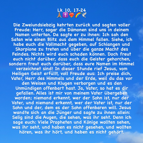 Die Zweiundsiebzig kehrten zurück und sagten voller Freude: Herr, sogar die Dämonen sind uns in deinem Namen untertan. Da sagte er zu ihnen: Ich sah den Satan wie einen Blitz aus dem Himmel fallen. Siehe, ich habe euch die Vollmacht gegeben, auf Schlangen und Skorpione zu treten und über die ganze Macht des Feindes. Nichts wird euch schaden können. Doch freut euch nicht darüber, dass euch die Geister gehorchen, sondern freut euch darüber, dass eure Namen im Himmel verzeichnet sind! In dieser Stunde rief Jesus, vom Heiligen Geist erfüllt, voll Freude aus: Ich preise dich, Vater, Herr des Himmels und der Erde, weil du das vor den Weisen und Klugen verborgen und es den Unmündigen offenbart hast. Ja, Vater, so hat es dir gefallen. Alles ist mir von meinem Vater übergeben worden; niemand erkennt, wer der Sohn ist, nur der Vater, und niemand erkennt, wer der Vater ist, nur der Sohn und der, dem es der Sohn offenbaren will. (Zeichenlimit; + Lk 10, 23-24!)