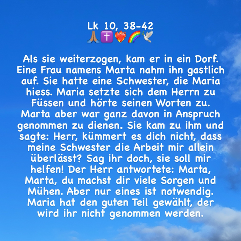 Als sie weiterzogen, kam er in ein Dorf. Eine Frau namens Marta nahm ihn gastlich auf. Sie hatte eine Schwester, die Maria hiess. Maria setzte sich dem Herrn zu Füssen und hörte seinen Worten zu. Marta aber war ganz davon in Anspruch genommen zu dienen. Sie kam zu ihm und sagte: Herr, kümmert es dich nicht, dass meine Schwester die Arbeit mir allein überlässt? Sag ihr doch, sie soll mir helfen! Der Herr antwortete: Marta, Marta, du machst dir viele Sorgen und Mühen. Aber nur eines ist notwendig. Maria hat den guten Teil gewählt, der wird ihr nicht genommen werden.